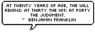 At twenty years of age, the will reigns; at thirty the wit; at forty the judgment.
 ~  Benjamin Franklin