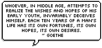 Whoever, in middle age, attempts to realize the wishes and hopes of his early youth, invariably deceives himself. Each ten years of a man's life has its own fortunes, its own hopes, its own desires. 
 ~ Goethe 