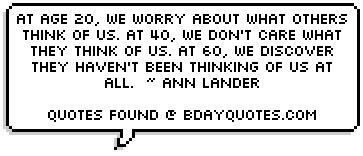 At age 20, we worry about what others think of us. At 40, we don't care what they think of us. At 60, we discover they haven't been thinking of us at all.  ~ Ann Lander