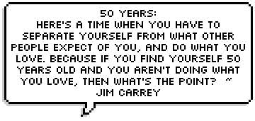 50 years: here's a time when you have to separate yourself from what other people expect of you, and do what you love. Because if you find yourself 50 years old and you aren't doing what you love, then what's the point? < Jim Carrey 