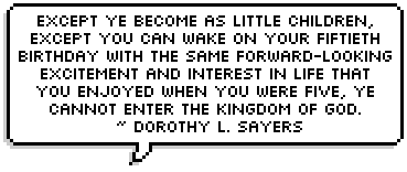 Except ye become as little children, except you can wake on your fiftieth birthday with the same forward-looking excitement and interest in life that you enjoyed when you were five, ye cannot enter the kingdom of God. One must not only die daily, but every day we must be born again.  ~ 
Dorothy L. Sayers