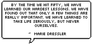 By the time we hit fifty, we have learned our hardest lessons. We have found out that only a few things are really important. We have learned to take life seriously, but never ourselves. 
 ~  Marie Dressler 