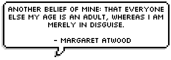 Another belief of mine: that everyone else my age is an adult, whereas 
I am merely in disguise. - Margaret Atwood