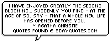 I have enjoyed greatly the second blooming... suddenly you find - at the age of 50, say - that a whole new life has opened before you. < Agatha Christie 