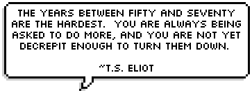 The years between fifty and seventy are the hardest.  You are always being asked to do more, and you are not yet decrepit enough to turn them down.  ~T.S. Eliot