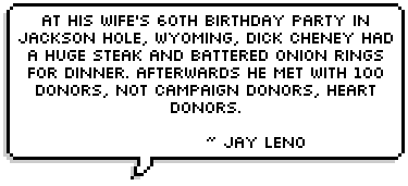 At his wife's 60th birthday party in Jackson Hole, Wyoming, Dick Cheney had a huge steak and battered onion rings for dinner. Afterwards he met with 100 donors, not campaign donors, heart donors.
 ~ Jay Leno