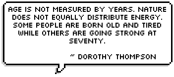 Age is not measured by years. Nature does not equally distribute energy. Some people are born old and tired while others are going strong at seventy. ~ Dorothy Thompson