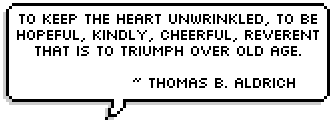 To keep the heart unwrinkled, to be hopeful, kindly, cheerful, reverent that is to triumph over old age. ~ Thomas B. Aldrich