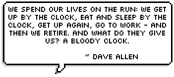 We spend our lives on the run: we get up by the clock, eat and sleep by the clock, get up again, go to work - and then we retire. And what do they give us? A bloody clock. 
~ Dave Allen