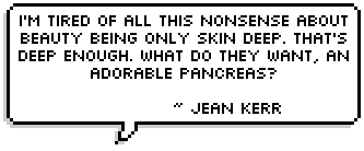 I'm tired of all this nonsense about beauty being only skin deep. That's deep enough. What do they want, an adorable pancreas? ~ Jean Kerr 