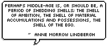 Perhaps middle-age is, or should be, a period of shedding shells; the shell of ambition, the shell of material accumulations and possessions, the shell of the ego. ~  Anne Morrow Lindbergh 