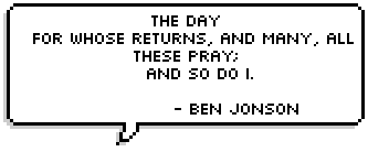 The day
  For whose returns, and many, all these pray;
    And so do I.
      - Ben Jonson 
