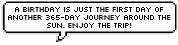 A birthday is just the first day of another 365-day journey around the sun. Enjoy the trip! ~ Anonymous
