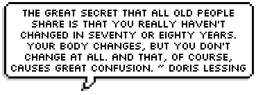 The great secret that all old people share is that you really haven't changed in seventy or eighty years. Your body changes, but you don't change at all. And that, of course, causes great confusion. ~ Doris Lessing