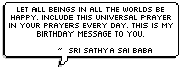      Let all beings in all the worlds be happy. Include this universal prayer in your prayers every day. This is my birthday message to you. ~  Sri Sathya Sai Baba 