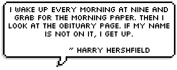 I wake up every morning at nine and grab for the morning paper. Then I look at the obituary page. If my name is not on it, I get up. 
~ Harry Hershfield