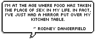 I'm at the age where food has taken the place of sex in my life. In fact, I've just had a mirror put over my kitchen table. 
~ Rodney Dangerfield ~