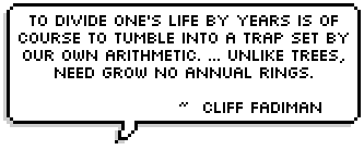 To divide one's life by years is of course to tumble into a trap set by our own arithmetic. The calendar consents to carry on its dull wall-existence by the arbitrary timetables we have drawn up in consultation with those permanent commuters, Earth and Sun. But we, unlike trees, need grow no annual rings. ~  Cliff Fadiman