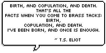 Birth, and copulation, and death.
			That's all the facts when you come to brass tacks:
			Birth, copulation, and death.
			I've been born, and once is enough. ~ T.S. Eliot