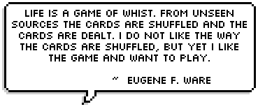 Life is a game of whist. from unseen sources the cards are shuffled and the cards are dealt. I do not like the way the cards are shuffled, but yet I like the game and want to play.  ~  Eugene F. Ware