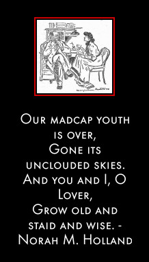 Our madcap youth is over, 
Gone its unclouded skies.
And you and I, O Lover,
Grow old and staid and wise. - Norah M. Holland
