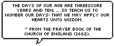 The days of our age are threescore years and ten;
			and though men be so strong that when they come to fourscore yeas:
			yet is their strength then but labour and sorrow;
			so sonn passeth it away, and we are gone.
			So teach us to number our days: that we may apply our hearts unto wisdom.
			 ~ from The Prayer Book of the Church of England (1662). 